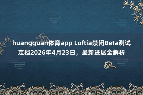 huangguan体育app Loftia禁闭Beta测试定档2026年4月23日，最新进展全解析