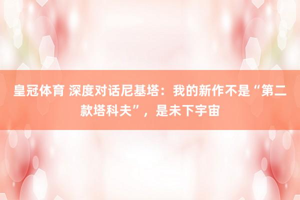 皇冠体育 深度对话尼基塔：我的新作不是“第二款塔科夫”，是未下宇宙