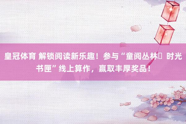 皇冠体育 解锁阅读新乐趣！参与“童阅丛林・时光书匣”线上算作，赢取丰厚奖品！