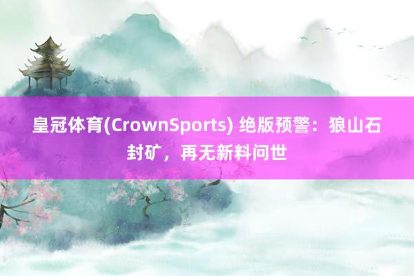 皇冠体育(CrownSports) 绝版预警：狼山石封矿，再无新料问世