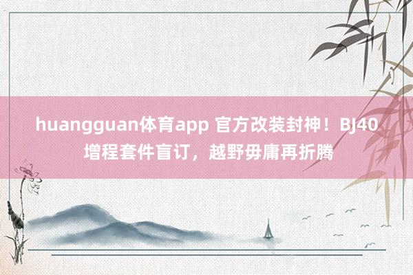 huangguan体育app 官方改装封神！BJ40 增程套件盲订，越野毋庸再折腾
