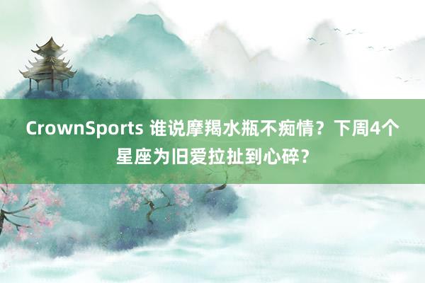 CrownSports 谁说摩羯水瓶不痴情？下周4个星座为旧爱拉扯到心碎？