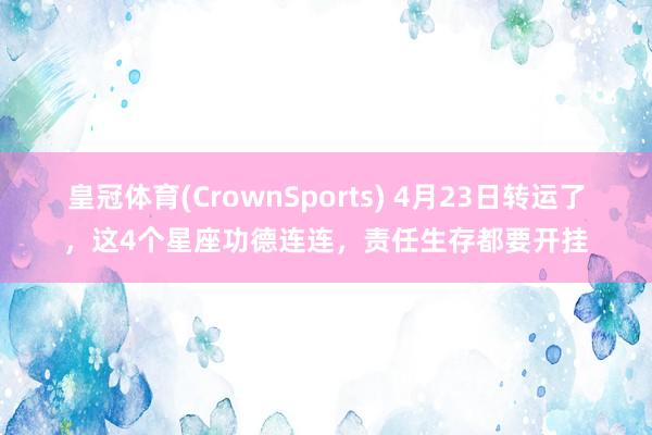 皇冠体育(CrownSports) 4月23日转运了，这4个星座功德连连，责任生存都要开挂