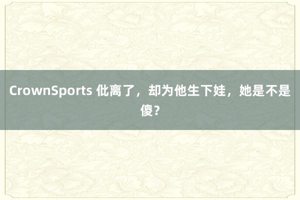 CrownSports 仳离了，却为他生下娃，她是不是傻？