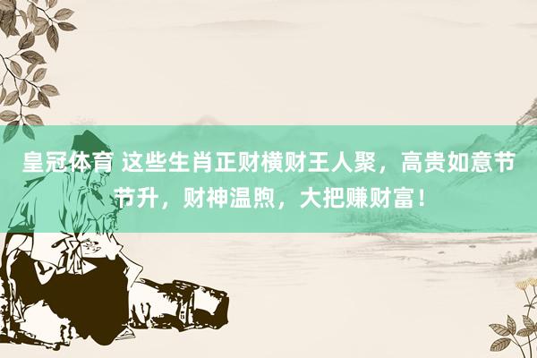 皇冠体育 这些生肖正财横财王人聚，高贵如意节节升，财神温煦，大把赚财富！