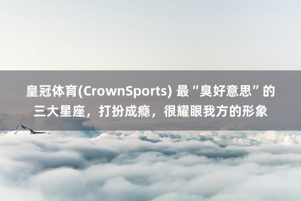 皇冠体育(CrownSports) 最“臭好意思”的三大星座，打扮成瘾，很耀眼我方的形象