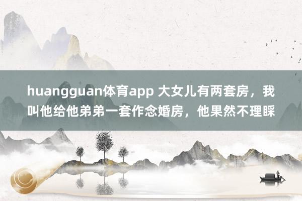 huangguan体育app 大女儿有两套房，我叫他给他弟弟一套作念婚房，他果然不理睬