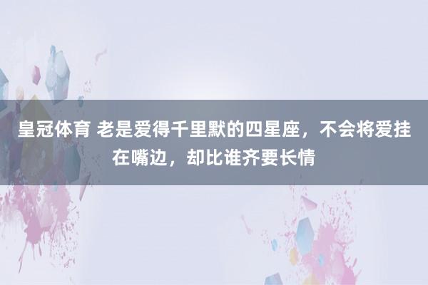 皇冠体育 老是爱得千里默的四星座，不会将爱挂在嘴边，却比谁齐要长情