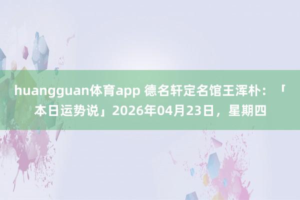 huangguan体育app 德名轩定名馆王浑朴：「本日运势说」2026年04月23日，星期四