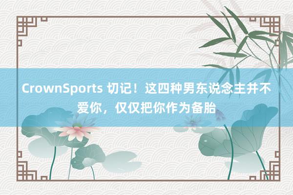 CrownSports 切记！这四种男东说念主并不爱你，仅仅把你作为备胎