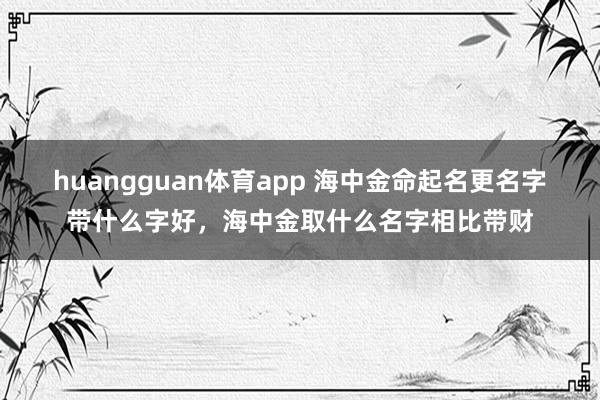 huangguan体育app 海中金命起名更名字带什么字好，海中金取什么名字相比带财