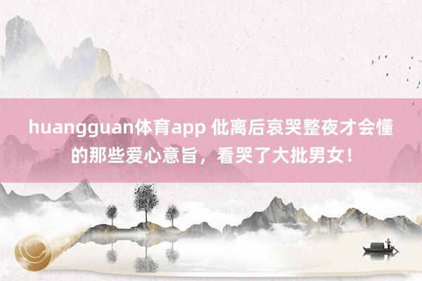 huangguan体育app 仳离后哀哭整夜才会懂的那些爱心意旨，看哭了大批男女！