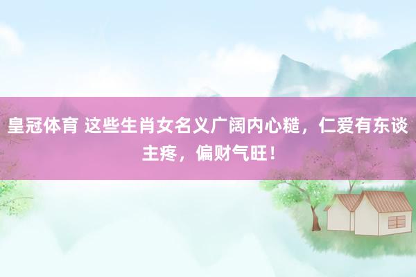 皇冠体育 这些生肖女名义广阔内心糙，仁爱有东谈主疼，偏财气旺！