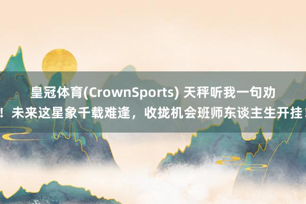 皇冠体育(CrownSports) 天秤听我一句劝！未来这星象千载难逢，收拢机会班师东谈主生开挂！