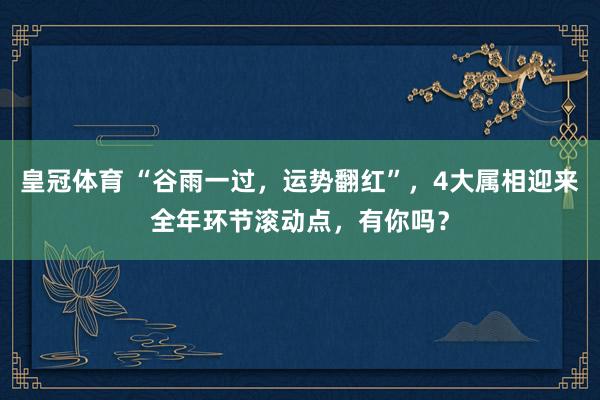 皇冠体育 “谷雨一过，运势翻红”，4大属相迎来全年环节滚动点，有你吗？