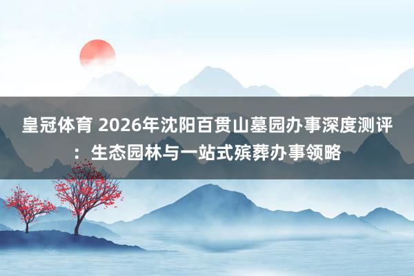 皇冠体育 2026年沈阳百贯山墓园办事深度测评：生态园林与一站式殡葬办事领略