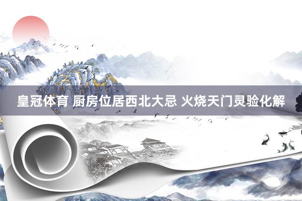 皇冠体育 厨房位居西北大忌 火烧天门灵验化解