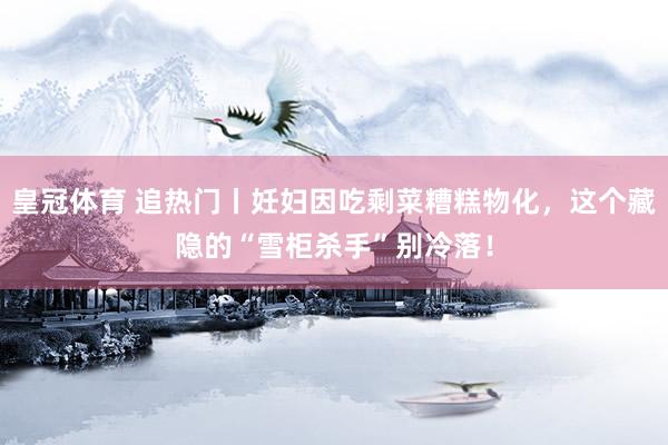 皇冠体育 追热门丨妊妇因吃剩菜糟糕物化，这个藏隐的“雪柜杀手”别冷落！
