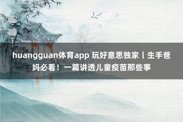 huangguan体育app 玩好意思独家丨生手爸妈必看！一篇讲透儿童疫苗那些事