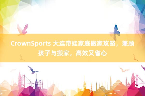 CrownSports 大连带娃家庭搬家攻略，兼顾孩子与搬家，高效又省心