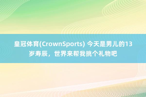 皇冠体育(CrownSports) 今天是男儿的13岁寿辰，世界来帮我挑个礼物吧