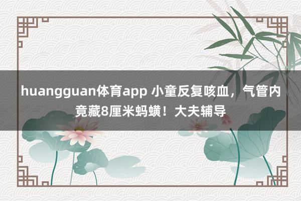 huangguan体育app 小童反复咳血，气管内竟藏8厘米蚂蟥！大夫辅导