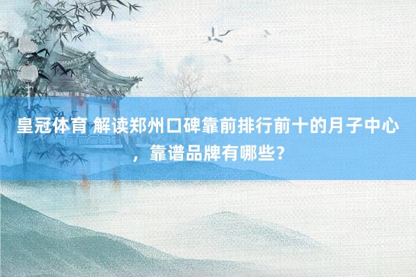 皇冠体育 解读郑州口碑靠前排行前十的月子中心，靠谱品牌有哪些？