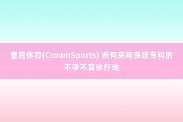 皇冠体育(CrownSports) 奈何采用保定专科的不孕不育诊疗地