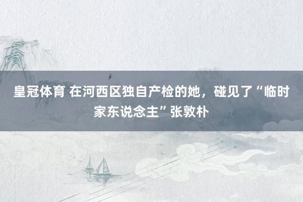 皇冠体育 在河西区独自产检的她，碰见了“临时家东说念主”张敦朴