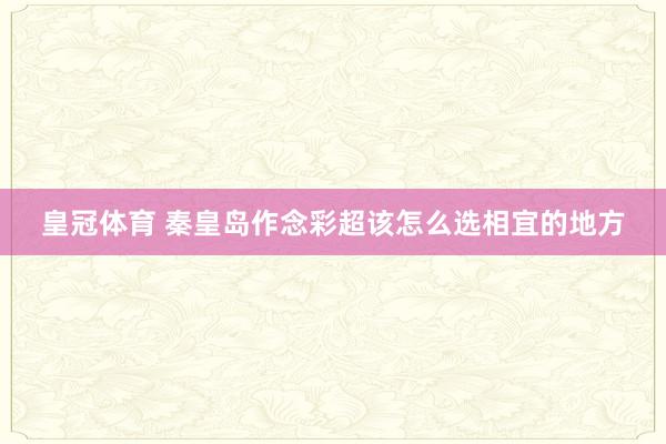 皇冠体育 秦皇岛作念彩超该怎么选相宜的地方