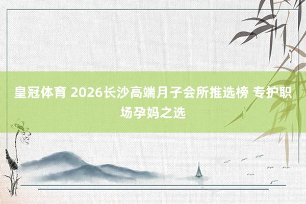 皇冠体育 2026长沙高端月子会所推选榜 专护职场孕妈之选