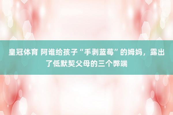 皇冠体育 阿谁给孩子“手剥蓝莓”的姆妈，露出了低默契父母的三个弊端