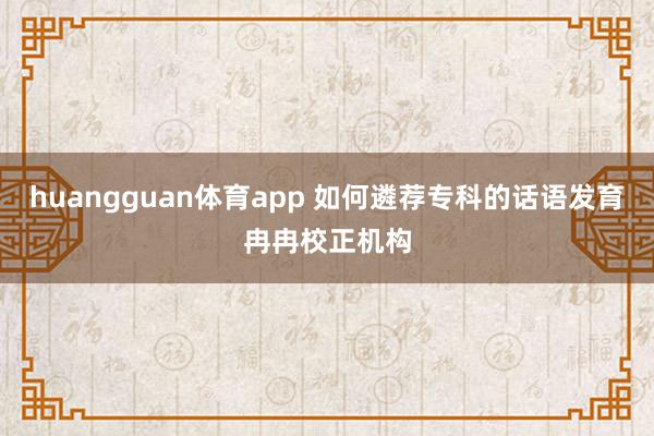 huangguan体育app 如何遴荐专科的话语发育冉冉校正机构