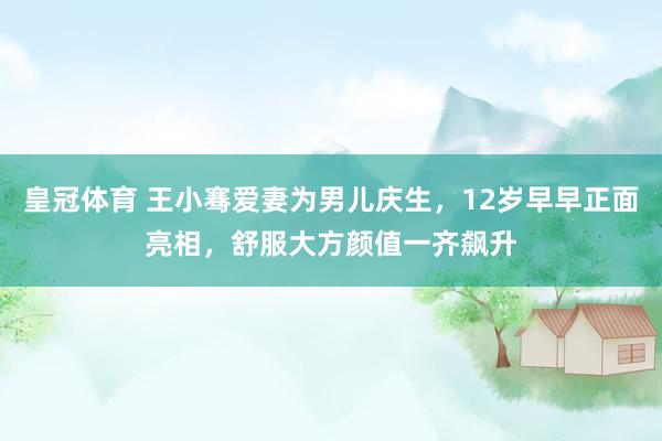 皇冠体育 王小骞爱妻为男儿庆生，12岁早早正面亮相，舒服大方颜值一齐飙升