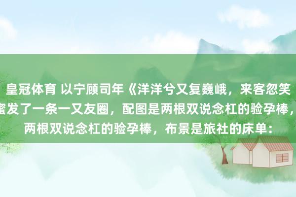皇冠体育 以宁顾司年《洋洋兮又复巍峨，来客忽笑我》　 怀胎那天，闺蜜发了一条一又友圈，配图是两根双说念杠的验孕棒，布景是旅社的床单：