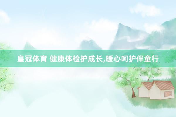 皇冠体育 健康体检护成长，暖心呵护伴童行