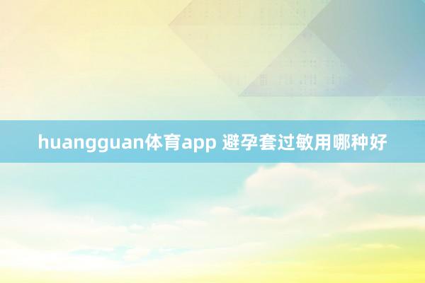 huangguan体育app 避孕套过敏用哪种好