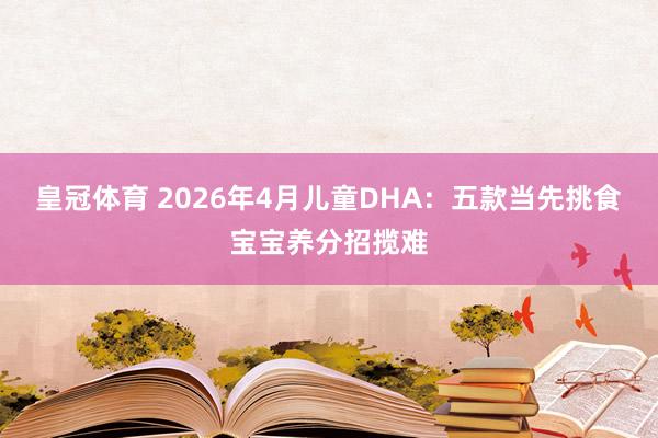 皇冠体育 2026年4月儿童DHA：五款当先挑食宝宝养分招揽难