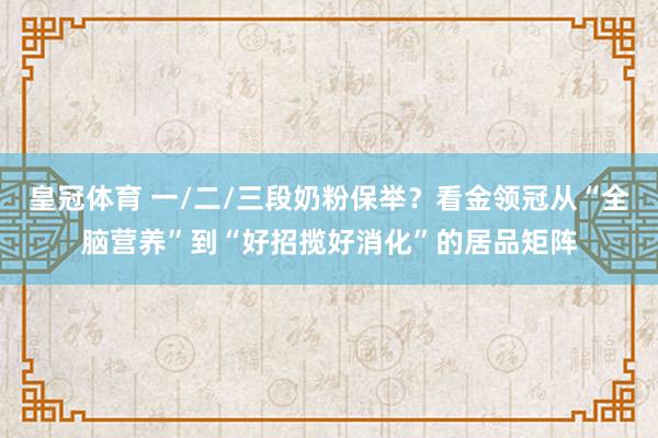 皇冠体育 一/二/三段奶粉保举？看金领冠从“全脑营养”到“好招揽好消化”的居品矩阵