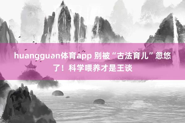 huangguan体育app 别被“古法育儿”忽悠了！科学喂养才是王谈