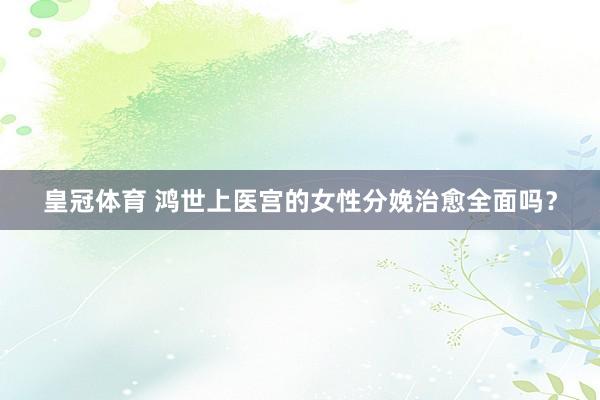 皇冠体育 鸿世上医宫的女性分娩治愈全面吗？