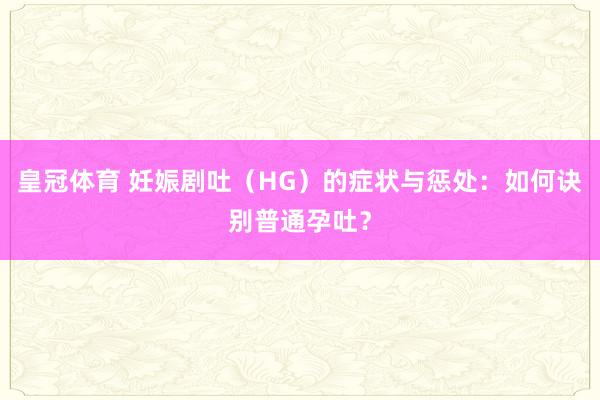 皇冠体育 妊娠剧吐（HG）的症状与惩处：如何诀别普通孕吐？