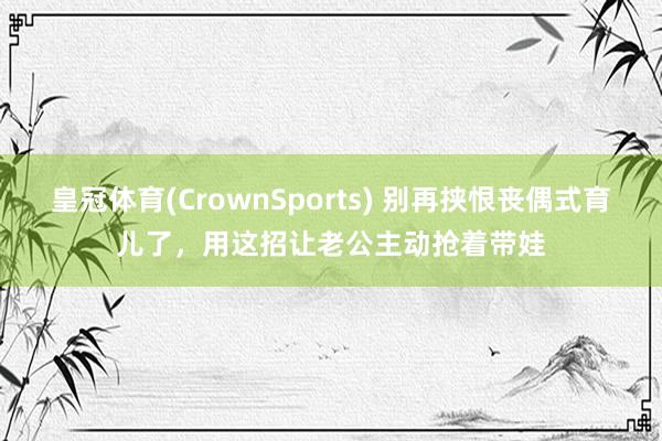 皇冠体育(CrownSports) 别再挟恨丧偶式育儿了，用这招让老公主动抢着带娃