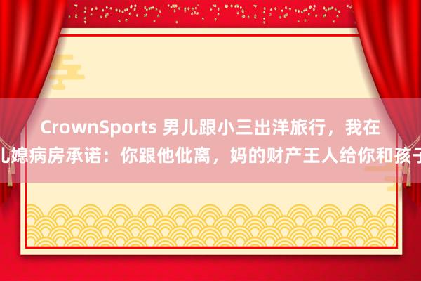CrownSports 男儿跟小三出洋旅行，我在儿媳病房承诺：你跟他仳离，妈的财产王人给你和孩子