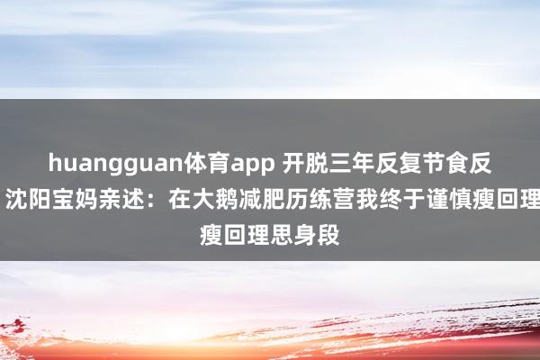 huangguan体育app 开脱三年反复节食反弹恶梦 沈阳宝妈亲述：在大鹅减肥历练营我终于谨慎瘦回理思身段