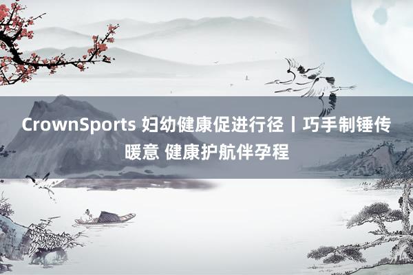 CrownSports 妇幼健康促进行径丨巧手制锤传暖意 健康护航伴孕程