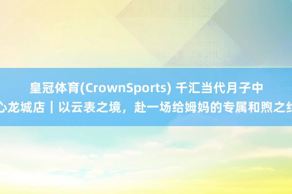 皇冠体育(CrownSports) 千汇当代月子中心龙城店｜以云表之境，赴一场给姆妈的专属和煦之约