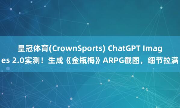 皇冠体育(CrownSports) ChatGPT Images 2.0实测！生成《金瓶梅》ARPG截图，细节拉满