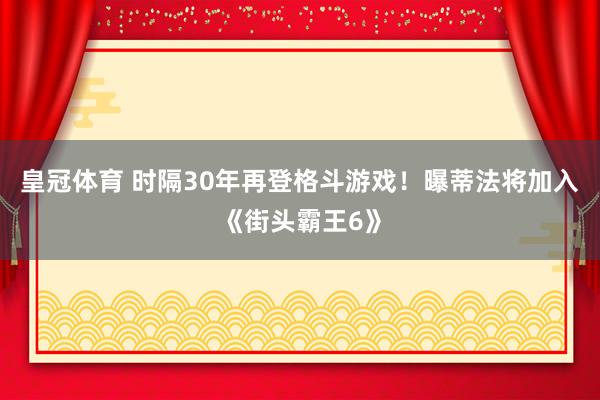 皇冠体育 时隔30年再登格斗游戏！曝蒂法将加入《街头霸王6》