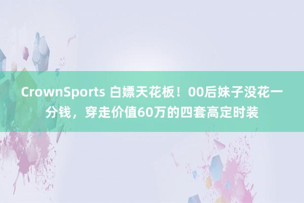 CrownSports 白嫖天花板！00后妹子没花一分钱，穿走价值60万的四套高定时装